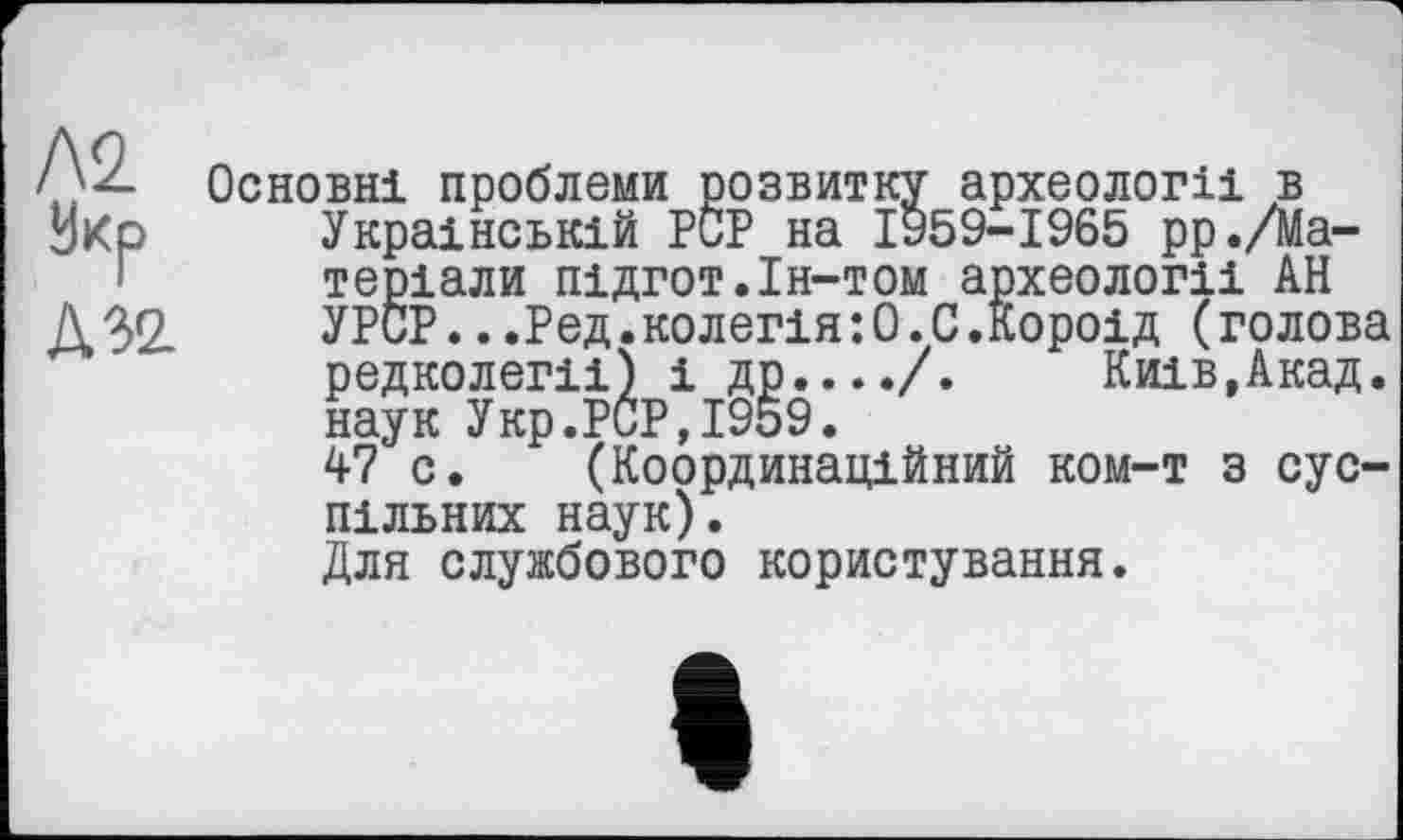 ﻿N2.
Л 32
Основні проблеми розвитку археології в Українській PCP на ІУ59-І965 рр./Матеріали підгот.ін-том археології АН УРСР...Ред.колегія:0.С.Короїд (голова редколегії) і др..../. Київ,Акад, наук Укр.PCP,1959.
47 с. (Координаційний ком-т з суспільних наук).
Для службового користування.